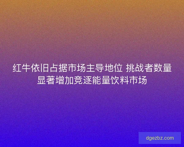 红牛依旧占据市场主导地位 挑战者数量显著增加竞逐能量饮料市场