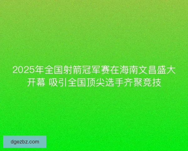 2025年全国射箭冠军赛在海南文昌盛大开幕 吸引全国顶尖选手齐聚竞技