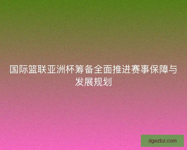 国际篮联亚洲杯筹备全面推进赛事保障与发展规划