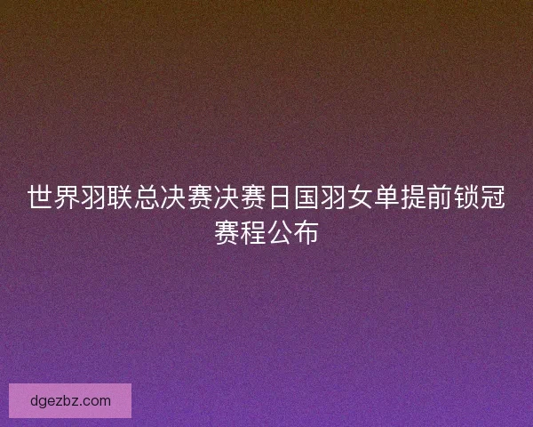 世界羽联总决赛决赛日国羽女单提前锁冠赛程公布