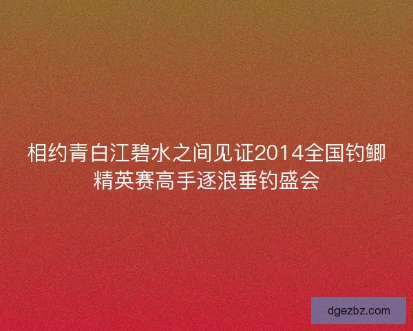 相约青白江碧水之间见证2014全国钓鲫精英赛高手逐浪垂钓盛会