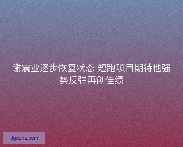 谢震业逐步恢复状态 短跑项目期待他强势反弹再创佳绩