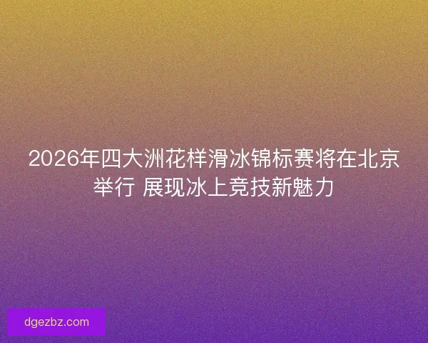 2026年四大洲花样滑冰锦标赛将在北京举行 展现冰上竞技新魅力