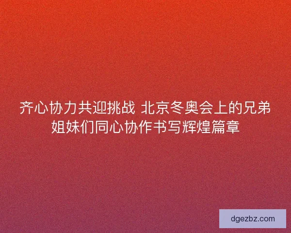 齐心协力共迎挑战 北京冬奥会上的兄弟姐妹们同心协作书写辉煌篇章