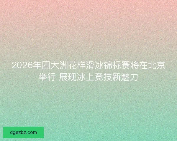 2026年四大洲花样滑冰锦标赛将在北京举行 展现冰上竞技新魅力