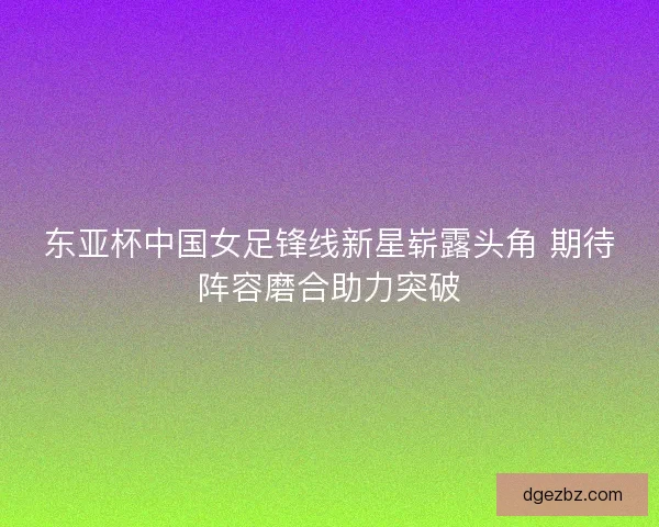 东亚杯中国女足锋线新星崭露头角 期待阵容磨合助力突破