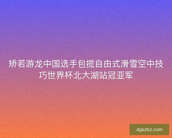 矫若游龙中国选手包揽自由式滑雪空中技巧世界杯北大湖站冠亚军
