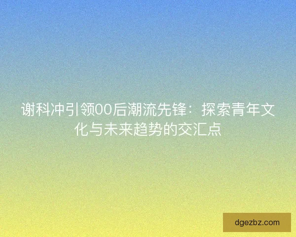 谢科冲引领00后潮流先锋：探索青年文化与未来趋势的交汇点