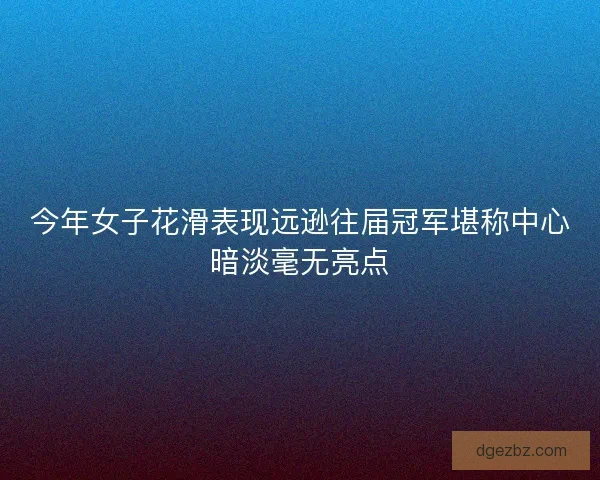 今年女子花滑表现远逊往届冠军堪称中心暗淡毫无亮点