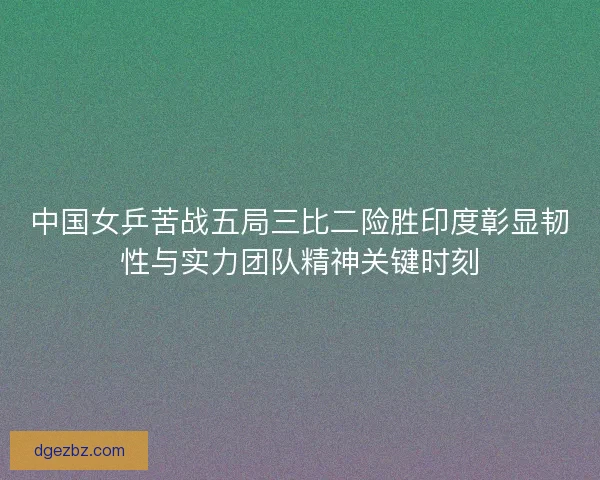中国女乒苦战五局三比二险胜印度彰显韧性与实力团队精神关键时刻