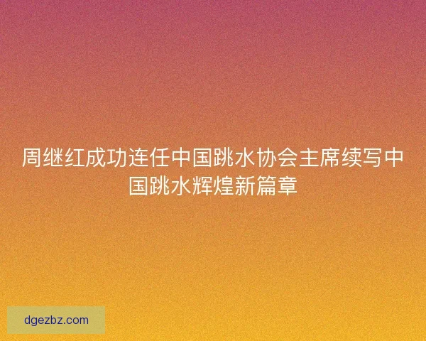 周继红成功连任中国跳水协会主席续写中国跳水辉煌新篇章