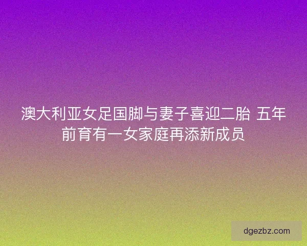 澳大利亚女足国脚与妻子喜迎二胎 五年前育有一女家庭再添新成员