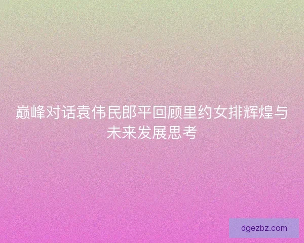 巅峰对话袁伟民郎平回顾里约女排辉煌与未来发展思考